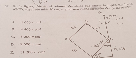 En la figura, calcular el volumen del sólido que genera la región cuadrada
ABCD, cuyo lado mide 20 cm, al girar una vuelta alrededor del eje mostrado.
A. 1600π cm^3
B. 4800π cm^3
C. 8200π cm^3
D. 9600π cm^3
E. 11200π cm^3