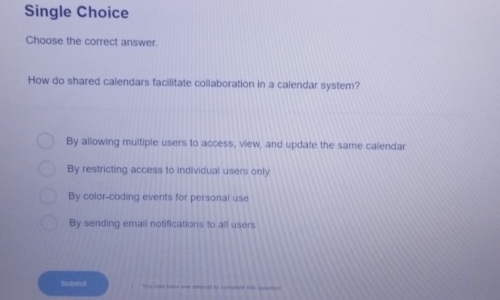 Single Choice
Choose the correct answer.
How do shared calendars facilitate collaboration in a calendar system?
By allowing multiple users to access, view, and update the same calendar
By restricting access to individual users only
By color-coding events for personal use
By sending email notifications to all users
Submit You only have one attempt to complete this question