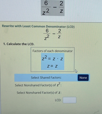 Rewrite with Least Common Denominator (LCD)
 6/z^2 - 2/z 
1. Calculate the LCD.
Factors of each denominator
z^2=z· z
z=z
Select Shared Factors: None
Select Nonshared Factor(s) of z^2
Select Nonshared Factor(s) of 2:
LCD: □