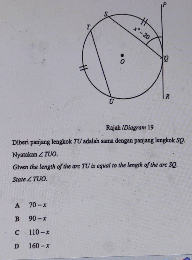 Rajah /Diagram 19
Diberi panjang lengkok TU adalah sama dengan panjang lengkok SQ.
Nyatakan ∠ TUO.
Given the length of the arc TU is equal to the length of the arc SQ.
State ∠ TUO.
A 70-x
B 90-x
C 110-x
D 160-x