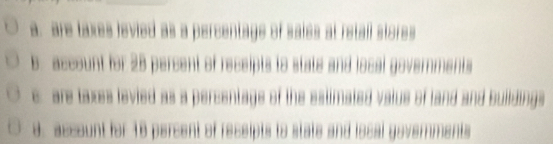 a. are taxes levied as a percentage of saies at retall stores
B. account for 28 percent of receipts to state and local governments
c are taxes levied as a percentage of the estimated valus of land and Buildings
d. account for 18 percent of recsipts to state and iocal governments
