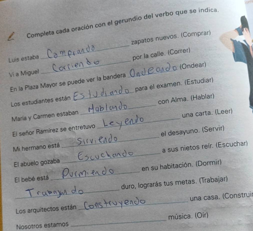 Completa cada oración con el gerundio del verbo que se indica 
Luis estaba _zapatos nuevos. (Comprar) 
por la calle. (Correr) 
(Ondear) 
Vi a Miguel 
_ 
En la Plaza Mayor se puede ver la bandera 
_ 
Los estudiantes están _para el examen. (Estudiar) 
María y Carmen estaban _con Alma. (Hablar) 
El señor Ramírez se entretuvo _una carta. (Leer) 
Mi hermano está _el desayuno. (Servir) 
El abuelo gozaba _a sus nietos reír. (Escuchar) 
El bebé está _en su habitación. (Dormir) 
_ 
duro, lograrás tus metas. (Trabajar) 
Los arquitectos están _una casa. (Construir 
Nosotros estamos _música. (Oír)