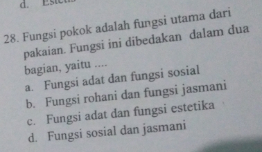 Estc
28. Fungsi pokok adalah fungsi utama dari
pakaian. Fungsi ini dibedakan dalam dua
bagian, yaitu ....
a. Fungsi adat dan fungsi sosial
b. Fungsi rohani dan fungsi jasmani
c. Fungsi adat dan fungsi estetika
d. Fungsi sosial dan jasmani