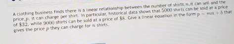 A clothing business finds there is a linear relationship between the number of shirts, n it can sell and the 
price, p. it can charge per shirt. In particular, historical data shows that 5000 shirts can be sold at a price 
of $32, while 9000 shirts can be sold at a price of $8. Give a linear equation in the form p=mn+b that 
gives the price p they can charge for n shirts.