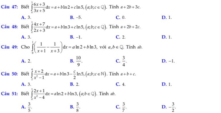 Biết ∈tlimits _0^(1frac 6x+3)3x+5dx=a+bln 2+cln 5, (a;b;c∈ Q). Tính a+2b+3c.
A. 3. B. -5. C. 0. D. 1.
Cu 48: Biết ∈tlimits _0^(1frac 4x+7)2x+3dx=a+bln 3+cln 5, (a;b;c∈ Q). Tính a+2b+2c.
A. 3. B. -1. C. 2. D. 1.
Câu 49: Cho ∈tlimits _0^(1(frac 1)x+1- 1/x+3 )dx=aln 2+bln 3 , với a,b∈ Q. Tính ab.
A. 2. B.  10/9 . C.  3/4 . D. −1.
Câu 50: Biết ∈tlimits _2^(4frac x+2)x^2-1dx=a+bln 3- c/2 ln 5, (a;b;c∈ N). Tính a+b+c.
A. 3. B. 2. C. 4. D. 1.
âu 51: Biết ∈tlimits _0^(1frac 2x+1)x^2-4dx=aln 2+bln 3, (a;b∈ Q). Tính ab.
A.  3/5 .  3/8 .  3/7 . - 3/2 . 
B.
C.
D.