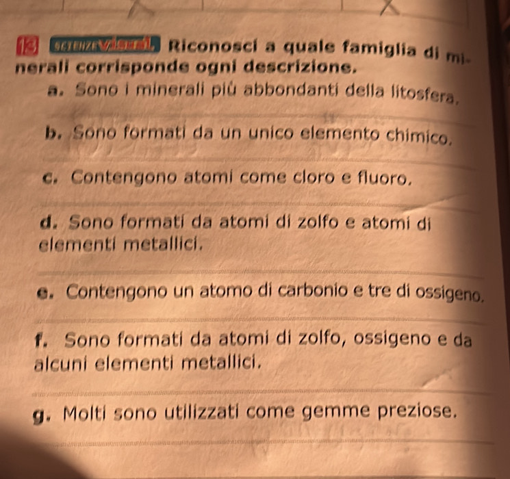 uv s Riconosci a quale famiglia di mi
nerali corrisponde ogni descrizione.
a. Sono i minerali più abbondanti della litosfera.
b. Sono formati da un unico elemento chimico.
c. Contengono atomi come cloro e fluoro.
d. Sono formati da atomi di zolfo e atomi di
elementi metallici.
e. Contengono un atomo di carbonio e tre di ossigeno.
f. Sono formati da atomi di zolfo, ossigeno e da
alcuni elementi metallici.
g. Molti sono utilizzati come gemme preziose.