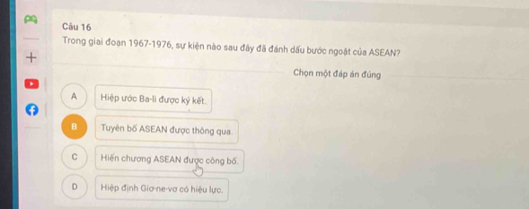 Trong giai đoạn 1967-1976, sự kiện nào sau đây đã đánh dấu bước ngoặt của ASEAN?
_
+
Chọn một đáp án đúng
A Hiệp ước Ba-li được ký kết.
B Tuyên bố ASEAN được thông qua.
C Hiến chương ASEAN được công bố.
D Hiệp định Giơ-ne-vơ có hiệu lực.