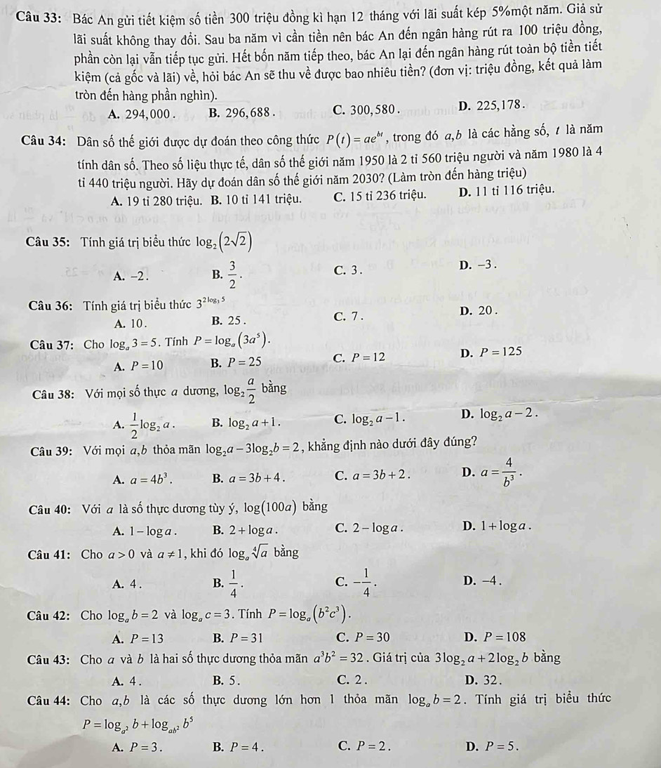 Bác An gửi tiết kiệm số tiền 300 triệu đồng kì hạn 12 tháng với lãi suất kép 5%một năm. Giả sử
lãi suất không thay đổi. Sau ba năm vì cần tiền nên bác An đến ngân hàng rút ra 100 triệu đồng,
phần còn lại vẫn tiếp tục gửi. Hết bốn năm tiếp theo, bác An lại đến ngân hàng rút toàn bộ tiền tiết
kiệm (cả gốc và lãi) về, hỏi bác An sẽ thu về được bao nhiêu tiền? (đơn vị: triệu đồng, kết quả làm
tròn đến hàng phần nghìn).
A. 294, 000 . B. 296,688 . C. 300, 580 . D. 225,178 .
Câu 34: Dân số thế giới được dự đoán theo công thức P(t)=ae^(bt) , trong đó a,b là các hằng số, 1 là năm
tính dân số. Theo số liệu thực tế, dân số thế giới năm 1950 là 2 tỉ 560 triệu người và năm 1980 là 4
ti 440 triệu người. Hãy dự đoán dân số thế giới năm 2030? (Làm tròn đến hàng triệu)
A. 19 tỉ 280 triệu. B. 10 tỉ 141 triệu. C. 15 tỉ 236 triệu. D. 11 tỉ 116 triệu.
Câu 35: Tính giá trị biểu thức log _2(2sqrt(2))
A. -2 . B.  3/2 . C. 3 . D. -3 .
Câu 36: Tính giá trị biểu thức 3^(2log _3)5 D. 20 .
A. 10 . B. 25 . C. 7 .
Câu 37: Cho log _a3=5. Tính P=log _a(3a^5).
A. P=10 B. P=25 C. P=12 D. P=125
Câu 38: Với mọi số thực a dương, log _2 a/2 bang
A.  1/2 log _2a. B. log _2a+1. C. log _2a-1. D. log _2a-2.
Câu 39: Với mọi a,b thỏa mãn log _2a-3log _2b=2 , khẳng định nào dưới đây đúng?
A. a=4b^3. B. a=3b+4. C. a=3b+2. D. a= 4/b^3 .
Câu 40: Với a là số thực dương tùy ý, log (100a) ban σ
A. 1-log a. B. 2+log a. C. 2-log a D. 1+log a.
Câu 41: Cho a>0 và a!= 1 , khi đó log _asqrt[4](a)bang
C.
A. 4 . B.  1/4 . - 1/4 . D. −4 .
Câu 42: Cho log _ab=2 và log _ac=3. Tính P=log _a(b^2c^3).
A. P=13 B. P=31 C. P=30 D. P=108
Câu 43: Cho a và b là hai số thực dương thỏa mãn a^3b^2=32. Giá trị của 3log _2a+2log _2b bằng
A. 4 . B. 5 . C. 2 . D. 32 .
Câu 44: Cho a,b là các số thực dương lớn hơn 1 thỏa mãn log _ab=2. Tính giá trị biểu thức
P=log _a^2b+log _ab^2b^5
A. P=3. B. P=4. C. P=2. D. P=5.