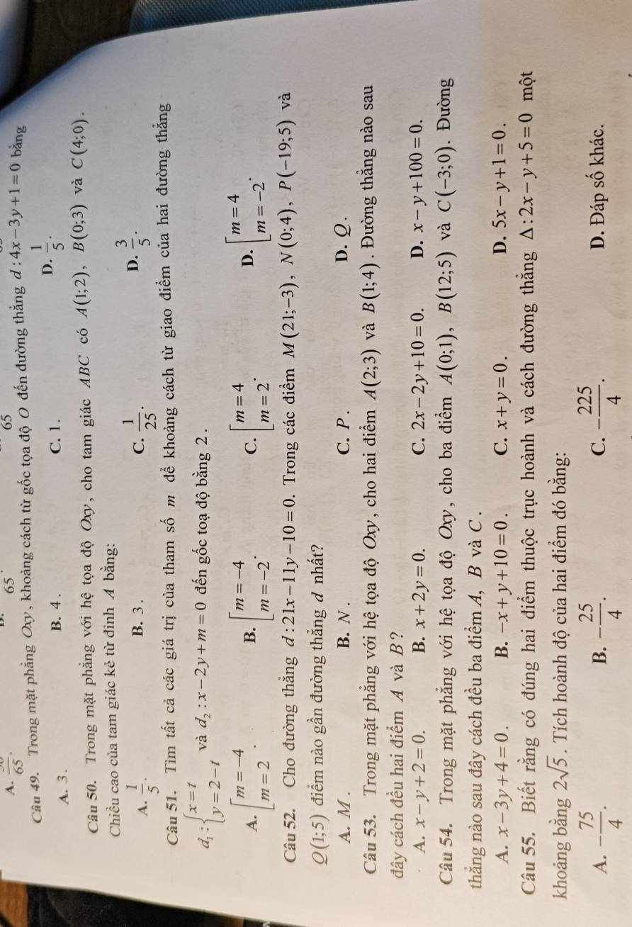 A. frac 65.
65
65
Câu 49. Trong mặt phẳng Ox, khoảng cách từ gốc tọa độ O đến đường thẳng d : 4x-3y+1=0 bǎng
A. 3 . B. 4 . C. 1. D.  1/5 .
Câu 50. Trong mặt phẳng với hệ tọa độ Oxy, cho tam giác ABC có A(1;2),B(0;3) và C(4;0).
Chiều cao của tam giác kẻ từ đỉnh A bằng:
B. 3 . C.
A.  1/5 .  1/25 .
D.  3/5 .
Câu 51. Tìm tất cả các giá trị của tham số m để khoảng cách từ giao điểm của hai đường thắng
d_1:beginarrayl x=t y=2-tendarray. và d_2:x-2y+m=0 đến gốc toạ độ bằng 2 .
A. [beginarrayr m=-4 m=2endarray . beginbmatrix m=-4 m=-2endarray. . C. beginarrayl m=4 m=2endarray. . beginarrayl m=4 m=-2endarray. .
B.
D.
Câu 52. Cho đường thắng d:21x-11y-10=0. Trong các điểm M(21;-3),N(0;4),P(-19;5) và
Q(1;5) điểm nào gần đường thẳng đ nhất?
A. M . B. N . C. P . D.Ω.
Câu 53. Trong mặt phẳng với hệ tọa độ Oxy, cho hai điểm A(2;3) và B(1;4).  Đường thắng nào sau
đây cách đều hai điểm A và B?
A. x-y+2=0. B. x+2y=0. C. 2x-2y+10=0. D. x-y+100=0.
Câu 54. Trong mặt phẳng với hệ tọa độ Oxy, cho ba điểm A(0;1),B(12;5) và C(-3;0). Đường
thắng nào sau đây cách đều ba điểm A, B và C .
A. x-3y+4=0. B. -x+y+10=0. C. x+y=0. D. 5x-y+1=0.
Câu 55. Biết rằng có đúng hai điểm thuộc trục hoành và cách đường thắng △ :2x-y+5=0 một
khoảng bằng 2sqrt(5). Tích hoành độ của hai điểm đó bằng:
A. - 75/4 . - 25/4 . - 225/4 . D. Đáp số khác.
B.
C.