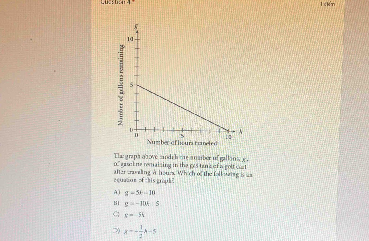 urs traneled
The graph above models the number of gallons, g,
of gasoline remaining in the gas tank of a golf cart
after traveling h hours. Which of the following is an
equation of this graph?
A) g=5h+10
B) g=-10h+5
C) g=-5h
D) g=- 1/2 h+5