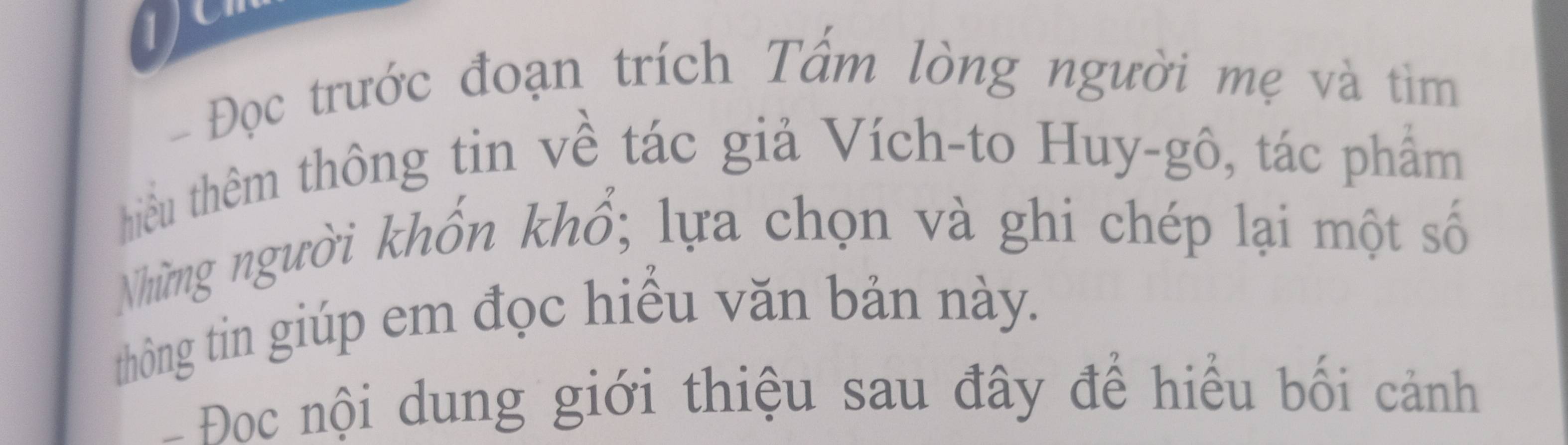 1 
- Đọc trước đoạn trích Tấm lòng người mẹ và tìm 
hiểu thêm thông tin về tác giả Vích-to Huy-gô, tác phẩm 
Những người khốn khổ; lựa chọn và ghi chép lại một số 
thông tin giúp em đọc hiều văn bản này. 
- Đoc nội dung giới thiệu sau đây để hiểu bối cảnh