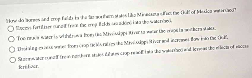 How do homes and crop fields in the far northern states like Minnesota affect the Gulf of Mexico watershed?
Excess fertilizer runoff from the crop fields are added into the watershed.
Too much water is withdrawn from the Mississippi River to water the crops in northern states.
Draining excess water from crop fields raises the Mississippi River and increases flow into the Gulf.
Stormwater runoff from northern states dilutes crop runoff into the watershed and lessens the effects of excess
fertilizer.