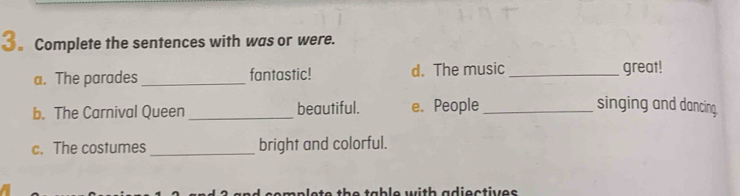 3。 Complete the sentences with was or were. 
a. The parades _fantastic! d. The music _great! 
b. The Carnival Queen _beautiful. e. People_ 
singing and dancing. 
c. The costumes _bright and colorful. 
ta b l e w ith adioctiv e s