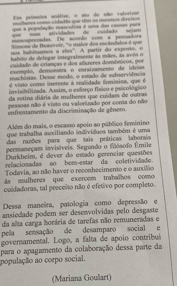 Em primeira análise, o ato de não valorizar
mulheres como cidadãs que têm os mesmos direitos
que a população masculina é uma das causas para
que suas atividades de cuidado sejam
menosprezadas. De acordo com a pensadora
Simone de Beauvoir, “o maior dos escândalos é que
nos habituamos a eles”. A partir do exposto, o
habito de delegar integralmente às mães, às avós o
cuidado de crianças e dos afazeres domésticos, por
exemplo, demonstra o enraizamento de ideias
machistas. Desse modo, o estado de subserviência
é visto como inerente à realidade feminina, que é
invisibilizada. Assim, o esforço físico e psicológico
da rotina diária de mulheres que cuidam de outras
pessoas não é visto ou valorizado por conta do não
enfrentamento da discriminação de gênero.
Além do mais, o escasso apoio ao público feminino
que trabalha auxiliando indivíduos também é uma
das razões para que tais práticas laborais
permaneçam invisíveis. Segundo o filósofo Émile
Durkheim, é dever do estado gerenciar questões
relacionadas ao bem-estar da coletividade.
Todavia, ao não haver o reconhecimento e o auxílio
às mulheres que exercem trabalhos como
cuidadoras, tal preceito não é efetivo por completo.
Dessa maneira, patologia como depressão e
ansiedade podem ser desenvolvidas pelo desgaste
da alta carga horária de tarefas não remuneradas e
pela sensação de desamparo social €£e
governamental. Logo, a falta de apoio contribui
para o apagamento da colaboração dessa parte da
população ao corpo social.
(Mariana Goulart)