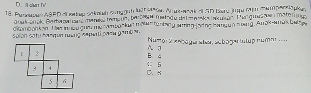 D. II dan IV
18. Persiapan ASPD di setiap sekolah sungguh luar biasa. Anak-anak di SD Baru juga rajin mempersiapkan
anak-anak. Berbagai cara mereka tempuh, berbagai metode dril mereka lakukan. Penguasaan materi juga
ditambahkan. Hari ini ibu guru menambahkan materi tentang jarring-jaring bangun ruang. Anak-anak belajar
salah satu bangun ruang seperti pada gambar.
Nomor 2 sebagai alas, sebagai tutup nomor ....
A. 3
B. 4
C. 5
D. 6