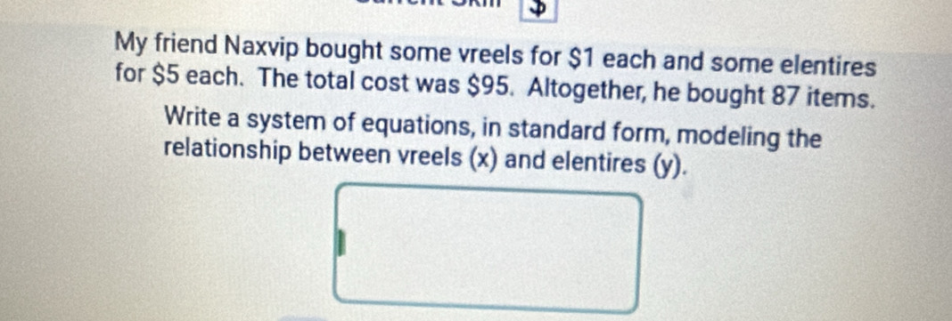 My friend Naxvip bought some vreels for $1 each and some elentires 
for $5 each. The total cost was $95. Altogether, he bought 87 items. 
Write a system of equations, in standard form, modeling the 
relationship between vreels (x) and elentires (y).