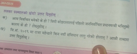 अम्यास 
तलका प्रश्नहरूको छोटो उत्तर दिनुहोस् ः 
क) आम निर्वाचन भनेको के हो ? विपी कोइरालालाई पहिलो जननिर्वाचित प्रधानमन्त्री भनिनुको 
कारण के हो ? लेख्नुहोस् । 
ख) वि.स. २०१९ मा राजा महेन्द्रले किन नयाँ संविधान लागु गरेको होलान् ? आफै शब्दमा 
उत्तर दिनुहोस् । 
तक अध्ययन तचा मानवमूल्य शिक्षा कक्षा ६