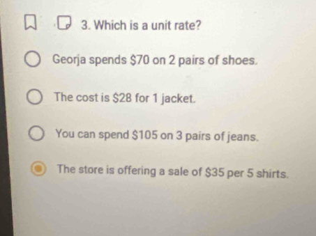 Which is a unit rate?
Georja spends $70 on 2 pairs of shoes.
The cost is $28 for 1 jacket.
You can spend $105 on 3 pairs of jeans.
The store is offering a sale of $35 per 5 shirts.