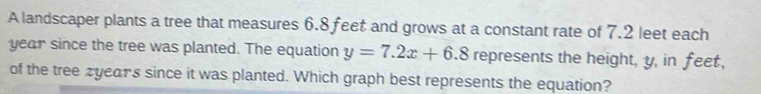 A landscaper plants a tree that measures 6.8 feet and grows at a constant rate of 7.2 leet each
year since the tree was planted. The equation y=7.2x+6.8 represents the height, y, in feet, 
of the tree zyears since it was planted. Which graph best represents the equation?