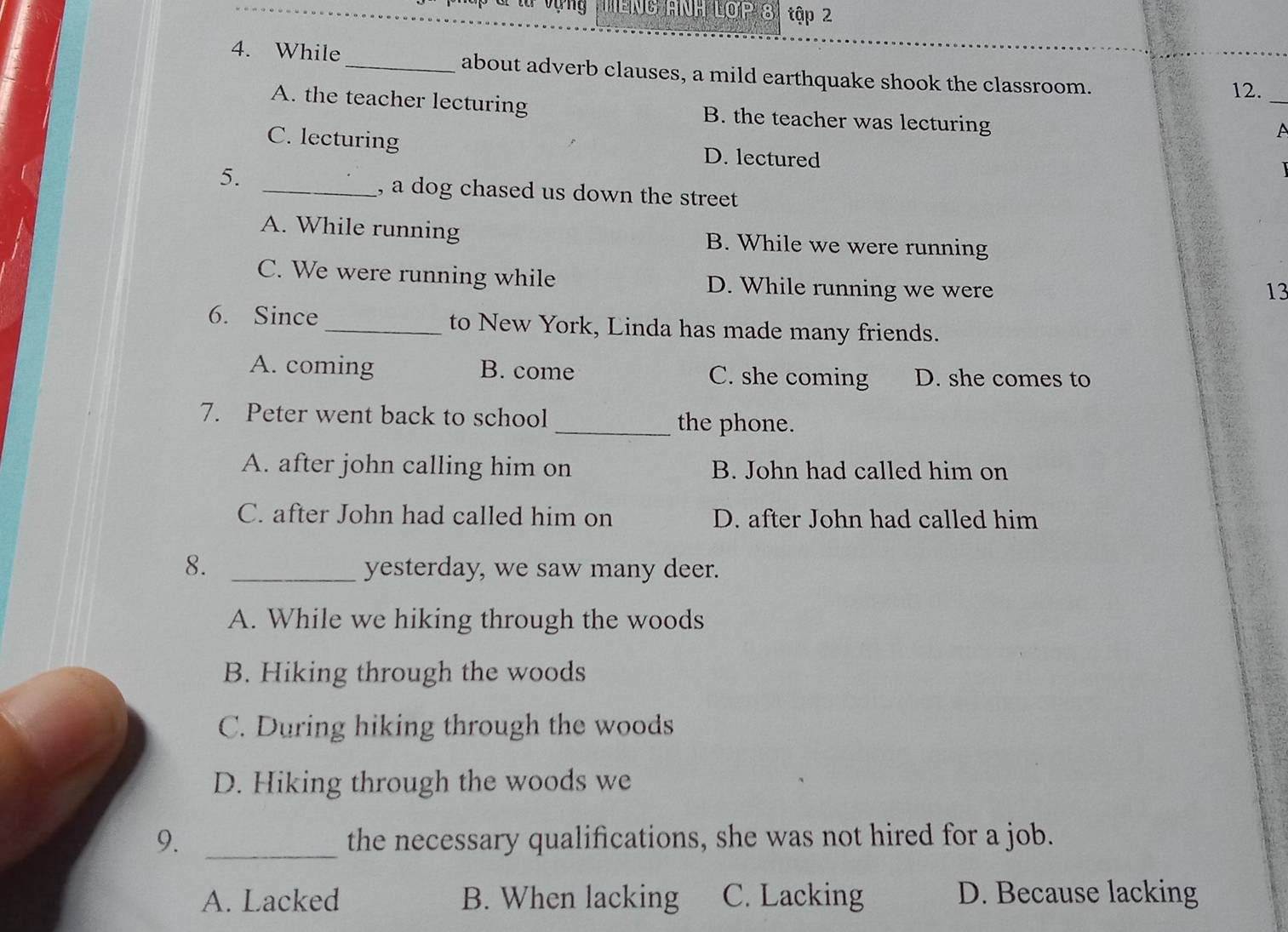 MENG ANH LợP 8 tập 2
4. While _about adverb clauses, a mild earthquake shook the classroom.
12._
A. the teacher lecturing B. the teacher was lecturing
A
C. lecturing D. lectured
5. _, a dog chased us down the street
A. While running B. While we were running
C. We were running while D. While running we were
13
6. Since _to New York, Linda has made many friends.
A. coming B. come C. she coming D. she comes to
7. Peter went back to school _the phone.
A. after john calling him on B. John had called him on
C. after John had called him on D. after John had called him
8. _yesterday, we saw many deer.
A. While we hiking through the woods
B. Hiking through the woods
C. During hiking through the woods
D. Hiking through the woods we
9. _the necessary qualifications, she was not hired for a job.
A. Lacked B. When lacking C. Lacking D. Because lacking