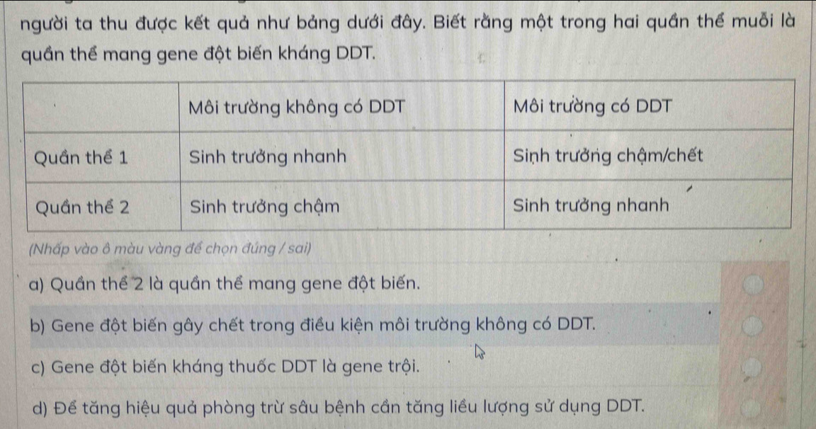 người ta thu được kết quả như bảng dưới đây. Biết rằng một trong hai quần thể muỗi là
quần thể mang gene đột biến kháng DDT.
(Nhấp vào ô màu vàng đề chọn đúng / sai)
a) Quần thể 2 là quần thể mang gene đột biến.
b) Gene đột biến gây chết trong điều kiện môi trường không có DDT.
c) Gene đột biến kháng thuốc DDT là gene trội.
d) Để tăng hiệu quả phòng trừ sâu bệnh cần tăng liều lượng sử dụng DDT.