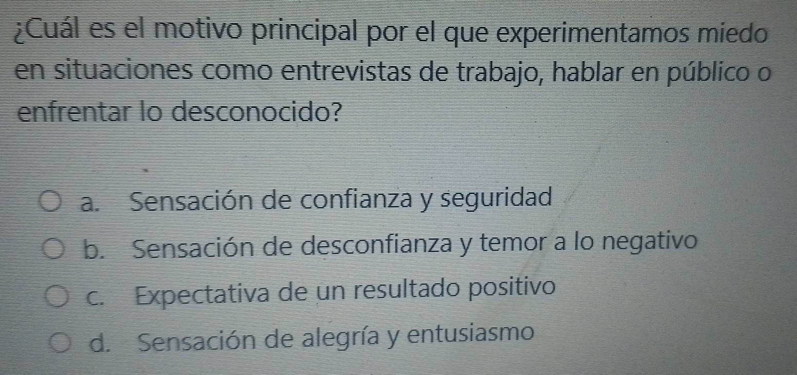 ¿Cuál es el motivo principal por el que experimentamos míedo
en situaciones como entrevistas de trabajo, hablar en público o
enfrentar lo desconocido?
a. Sensación de confianza y seguridad
b. Sensación de desconfianza y temor a lo negativo
c. Expectativa de un resultado positivo
d. Sensación de alegría y entusiasmo