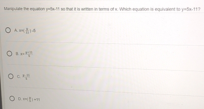 Manipulate the equation y=5x-11 so that it is written in terms of x. Which equation is equivalent to y=5x-11
A. x=( y/11 )-5
B x= (y+11)/5 
C.  (y-11)/3 
D. x=( 3/5 )+11