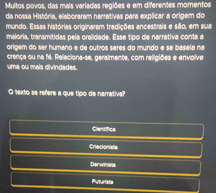 Muitos povos, das mais variadas regiões e em diferentes momentos
da nossa História, elaboraram narrativas para explicar a origem do
mundo. Essas histórias originaram tradições ancestrais e são, em sua
maioria, transmitidas pela oralidade. Esse tipo de narrativa conta a
origem do ser humano e de outros seres do mundo e se basela na
crença ou na fé. Relaciona-se, geralmente, com religiões e envolve
uma ou mais divindades.
texto se refere a que tipo de narrativa?
Científica
Criacionista
Darwinista
Futurista