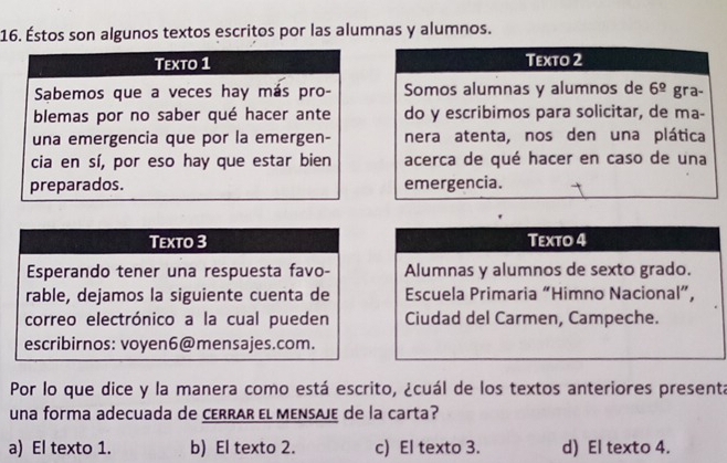 Éstos son algunos textos escritos por las alumnas y alumnos.
Texto 1 Texto 2
Sabemos que a veces hay más pro- Somos alumnas y alumnos de 6^(_ circ) gra-
blemas por no saber qué hacer ante do y escribimos para solicitar, de ma-
una emergencia que por la emergen- nera atenta, nos den una plática
cia en sí, por eso hay que estar bien acerca de qué hacer en caso de una
preparados. emergencia.
Texto 3 Texto 4
Esperando tener una respuesta favo- Alumnas y alumnos de sexto grado.
rable, dejamos la siguiente cuenta de Escuela Primaria “Himno Nacional”,
correo electrónico a la cual pueden Ciudad del Carmen, Campeche.
escribirnos: voyen6@mensajes.com.
Por lo que dice y la manera como está escrito, ¿cuál de los textos anteriores presenta
una forma adecuada de CERRAR El MENSæJE de la carta?
a) El texto 1. b) El texto 2. c) El texto 3. d) El texto 4.