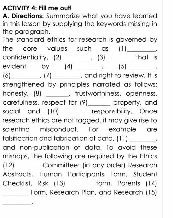 ACTIVITY 4: Fill me out! 
A. Directions: Summarize what you have learned 
in this lesson by supplying the keywords missing in 
the paragraph. 
The standard ethics for research is governed by 
the core values such as (1)_ 
confidentiality, (2)_ , (3)_ that is 
evident I by (4)_ (5)_ 
(6)_ , (7)_ , and right to review. It is 
strengthened by principles narrated as follows: 
honesty, (8) _， trustworthiness, openness, 
carefulness, respect for (9)_ property, and 
social and (10) _responsibility. Once 
research ethics are not tagged, it may give rise to 
scientific misconduct. For example are 
falsification and fabrication of data, (11)_ 
and non-publication of data. To avoid these 
mishaps, the following are required by the Ethics 
(12)_ Committee: (in any order) Research 
Abstracts, Human Participants Form, Student 
Checklist, Risk (13)_ form, Parents (14) 
_Form, Research Plan, and Research (15) 
_