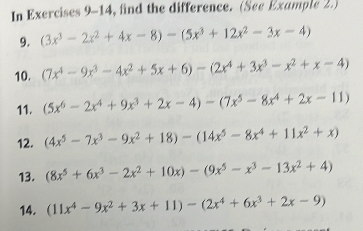 In Exercises 9-14, find the difference. (See Example 2.) 
9. (3x^3-2x^2+4x-8)-(5x^3+12x^2-3x-4)
10. (7x^4-9x^3-4x^2+5x+6)-(2x^4+3x^3-x^2+x-4)
11. (5x^6-2x^4+9x^3+2x-4)-(7x^5-8x^4+2x-11)
12. (4x^5-7x^3-9x^2+18)-(14x^5-8x^4+11x^2+x)
13. (8x^5+6x^3-2x^2+10x)-(9x^5-x^3-13x^2+4)
14. (11x^4-9x^2+3x+11)-(2x^4+6x^3+2x-9)