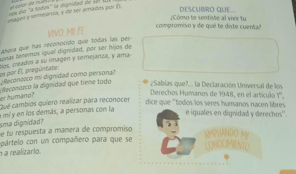 so 
el color de nuéstra 
nos dío ''a todos'' la dignidad de sel sus 
imagen y semejanza, y de ser amados por Él. 
DESCUBRO QUE... 
¿Cómo te sentiste al vivir tu 
VIVO MI FE 
compromiso y de qué te diste cuenta? 
Ahora que has reconocido que todas las per- 
sonas tenemos igual dignidad, por ser hijos de 
Dios, creados a su imagen y semejanza, y ama- 
os por Él, pregúntate: 
¿Reconozco mi dignidad como persona? 
#Reconozco la dignidad que tiene todo 
¿Sabías que?... la Declaración Universal de los 
er humano? 
Derechos Humanos de 1948, en el artículo 1°, 
Qué cambios quiero realizar para reconocer dice que 'todos los seres humanos nacen libres 
a mí y en los demás, a personas con la 
e iguales en dignidad y derechos''. 
sma dignidad? 
e tu respuesta a manera de compromiso 
AMPLIANDO MI 
opártelo con un compañero para que se CONOCIMIENTO 
realizarlo.