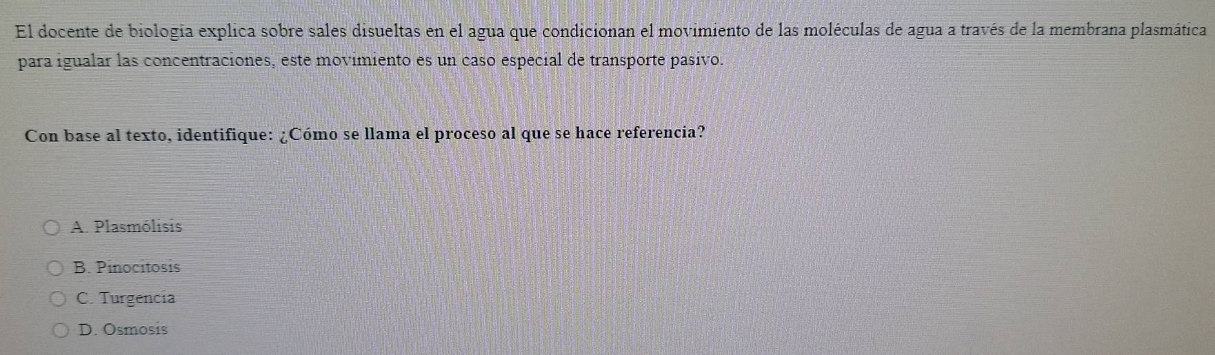 El docente de biología explica sobre sales disueltas en el agua que condicionan el movimiento de las moléculas de agua a través de la membrana plasmática
para igualar las concentraciones, este movimiento es un caso especial de transporte pasivo.
Con base al texto, identifique: ¿Cómo se llama el proceso al que se hace referencia?
A. Plasmólisis
B. Pinocitosis
C. Turgencia
D. Osmosis