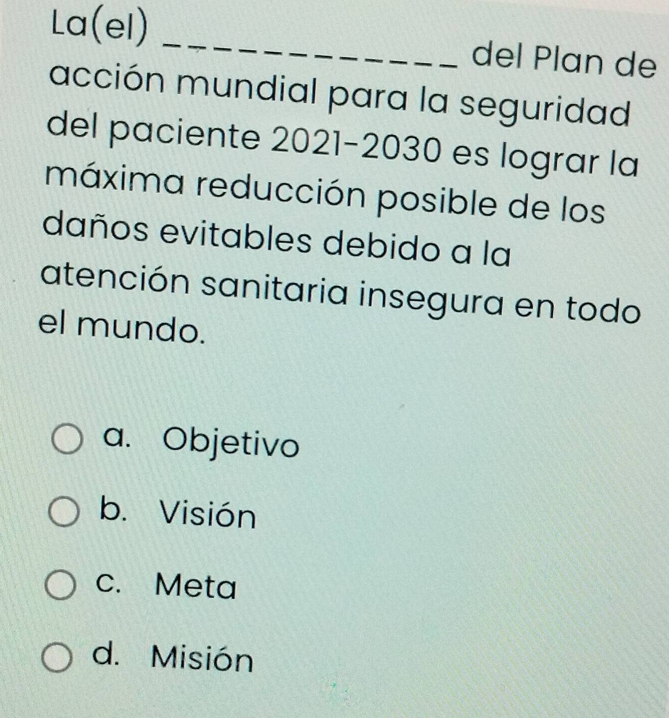 La(el) _del Plan de
acción mundial para la seguridad
del paciente 2021-2030 es lograr la
máxima reducción posible de los
daños evitables debido a la
atención sanitaria insegura en todo
el mundo.
a. Objetivo
b. Visión
c. Meta
d. Misión