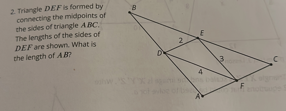 Triangle DEF is formed by 
connecting the midpoints of 
the sides of triangle ABC. 
The lengths of the sides of
DEF are shown. What is 
the length of AB?