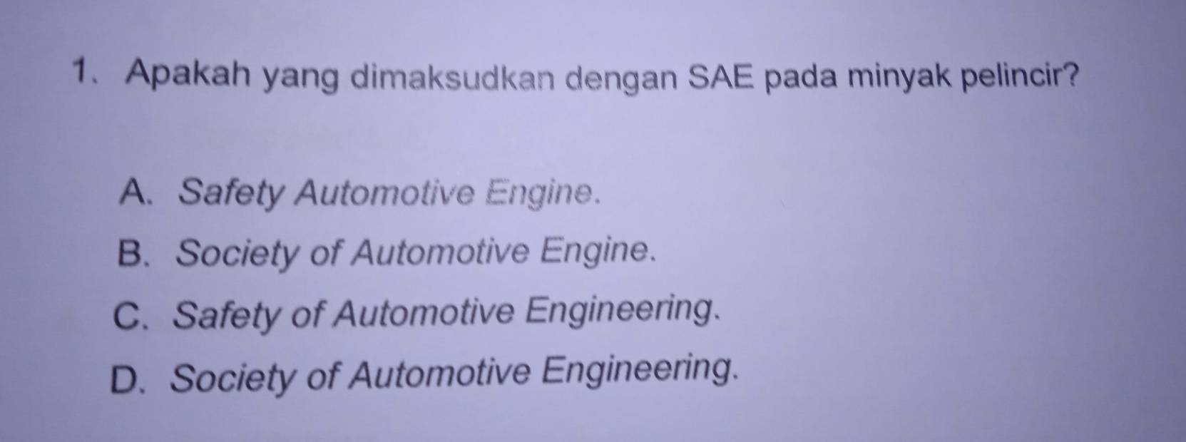 Apakah yang dimaksudkan dengan SAE pada minyak pelincir?
A. Safety Automotive Engine.
B. Society of Automotive Engine.
C. Safety of Automotive Engineering.
D. Society of Automotive Engineering.