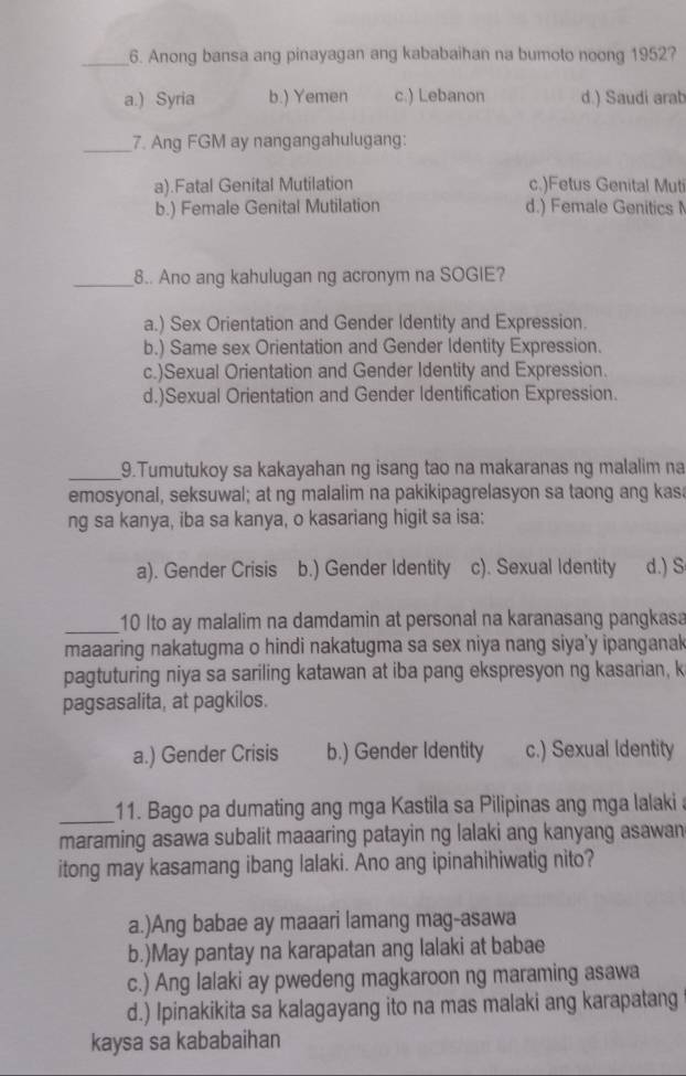 Anong bansa ang pinayagan ang kababaihan na bumoto noong 1952?
a.) Syria b.) Yemen c.) Lebanon d.) Saudi arab
_7. Ang FGM ay nangangahulugang:
a).Fatal Genital Mutilation c.)Fetus Genital Muti
b.) Female Genital Mutilation d.) Female Genitics 
_8.. Ano ang kahulugan ng acronym na SOGIE?
a.) Sex Orientation and Gender Identity and Expression.
b.) Same sex Orientation and Gender Identity Expression.
c.)Sexual Orientation and Gender Identity and Expression.
d.)Sexual Orientation and Gender Identification Expression.
_9.Tumutukoy sa kakayahan ng isang tao na makaranas ng malalim na
emosyonal, seksuwal; at ng malalim na pakikipagrelasyon sa taong ang kasa
ng sa kanya, iba sa kanya, o kasariang higit sa isa:
a). Gender Crisis b.) Gender Identity c). Sexual Identity d.) S
_10 Ito ay malalim na damdamin at personal na karanasang pangkasa
maaaring nakatugma o hindi nakatugma sa sex niya nang siya'y ipanganak
pagtuturing niya sa sariling katawan at iba pang ekspresyon ng kasarian, k
pagsasalita, at pagkilos.
a.) Gender Crisis b.) Gender Identity c.) Sexual Identity
_11. Bago pa dumating ang mga Kastila sa Pilipinas ang mga lalaki a
maraming asawa subalit maaaring patayin ng lalaki ang kanyang asawan
itong may kasamang ibang lalaki. Ano ang ipinahihiwatig nito?
a.)Ang babae ay maaari lamang mag-asawa
b.)May pantay na karapatan ang lalaki at babae
c.) Ang lalaki ay pwedeng magkaroon ng maraming asawa
d.) Ipinakikita sa kalagayang ito na mas malaki ang karapatang
kaysa sa kababaihan