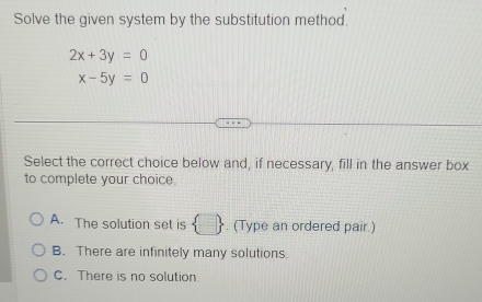 Solve the given system by the substitution method.
2x+3y=0
x-5y=0
Select the correct choice below and, if necessary, fill in the answer box
to complete your choice.
A. The solution set is  . (Type an ordered pair )
B. There are infinitely many solutions.
C. There is no solution.