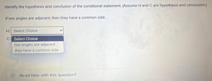 ldentify the hypothesis and conclusion of the conditional statement. (Assume H and C are hypothesis and conclusion.)
If two angles are adjacent, then they have a common side.
Select Choice
Select Choice
two angles are adjacent
they have a common side
② Need help with this question?