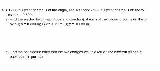 A +2.00 nC point charge is at the origin, and a second -5.00 nC point charge is on the x - 
axis at x=0.800m. 
a) Find the electric field (magnitude and direction) at each of the following points on the x - 
axis: I) x=0.200m; Ⅱ) x=1.20m; i) x=-0.200m. 
b) Find the net electric force that the two charges would exert on the electron placed at 
each point in part (a).