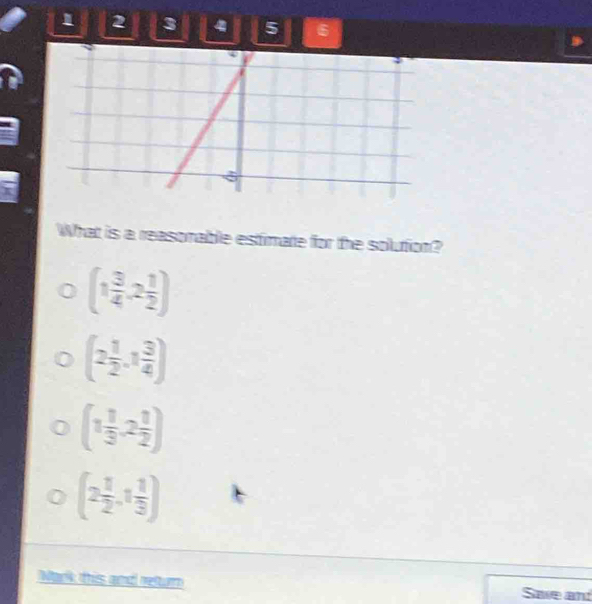 1 2 3 4 5 6
What is a reasonable estimate for the solution?
(1 3/4 ,2 1/2 )
(2 1/2 ,1 3/4 )
(1 1/3 ,2 1/2 )
(2 1/2 ,1 1/3 )
Mark this and returm Save an