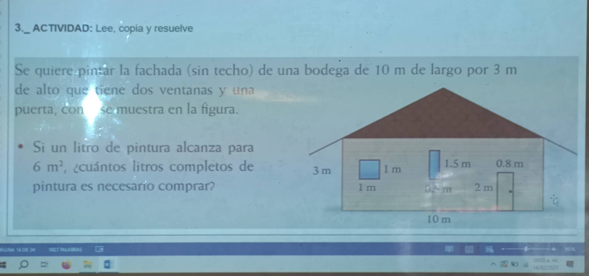 3._ ACTIVIDAD: Lee, copia y resuelve 
Se quiere pintar la fachada (sin techo) de una bodega de 10 m de largo por 3 m
de alto que tiene dos ventanas y una 
puerta, conse muestra en la figura. 
Si un litro de pintura alcanza para
6m^2 ¿cuántos litros completos de 
pintura es necesario comprar? 
ágina 16 de 34 BAS