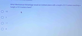 What Mechanical Advantage would an inclined plane with a longth of 8.5 melers reaching a
height of 0.5 meters have?
10
3
17
B