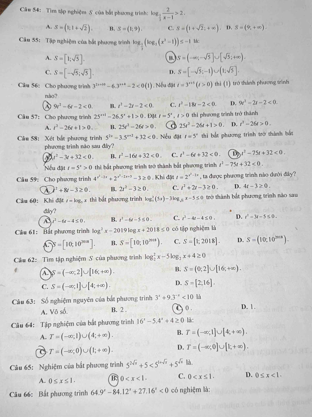 Tìm tập nghiệm S của bất phương trình: log _ 1/2  2/x-1 >2.
A. S=(1;1+sqrt(2)). B. S=(1;9). C. S=(1+sqrt(2);+∈fty ). D. S=(9;+∈fty ).
Câu 55: Tập nghiệm của bất phương trình log _ 1/2 (log _2(x^2-1))≤ -1 là:
A. S=[1;sqrt(5)]. S=(-∈fty ;-sqrt(5)]∪ [sqrt(5);+∈fty ).
B.
C. S=[-sqrt(5);sqrt(5)]. S=[-sqrt(5);-1)∪ (1;sqrt(5)].
D.
Câu 56: Cho phương trình 3^(2x+10)-6.3^(x+4)-2<0(1). Nếu đặt t=3^(x+5)(t>0) th thì (1) trở thành phương trình
nào?
a 9t^2-6t-2<0. B. t^2-2t-2<0. C. t^2-18t-2<0. D. 9t^2-2t-2<0.
Câu 57: Cho phương trình 25^(x+1)-26.5^x+1>0. Đặt t=5^x,t>0 thì phương trình trở thành
A. t^2-26t+1>0. B. 25t^2-26t>0. 25t^2-26t+1>0. D. t^2-26t>0.
Câu 58: Xét bất phương trình 5^(2x)-3.5^(x+2)+32<0</tex> . Nếu đặt t=5^x thì bất phương trình trở thành bất
phương trình nào sau đây?
t^2-3t+32<0. B. t^2-16t+32<0. C. t^2-6t+32<0. D t^2-75t+32<0.
Nếu đặt t=5^x>0 thì bất phương trình trở thành bất phương trình t^2-75t+32<0.
Câu 59: Cho phương trình 4^(x^2)-2x+2^(x^2)-2x+3-3≥ 0. Khi đặt t=2^(x^2)-2x , ta được phương trình nào dưới đây?
A.)^2+8t-3≥ 0. B. 2t^2-3≥ 0. C. t^2+2t-3≥ 0. D. 4t-3≥ 0.
Câu 60: Khi đặt t=log _5 x thì bất phương trình log _5^(2(5x)-3log _sqrt(5))x-5≤ 0 trở thành bất phương trình nào sau
đây?
A. t^2-6t-4≤ 0. B. t^2-6t-5≤ 0. C. t^2-4t-4≤ 0. D. t^2-3t-5≤ 0.
Câu 61: Bất phương trình log^2x-2019log x+2018≤ 0 có tập nghiệm là
A.)S=[10;10^(2018)]. B. S=[10;10^(2018)). C. S=[1;2018]. D. S=(10;10^(2018)).
Câu 62: Tìm tập nghiệm S của phương trình log _2^(2x-5log _2)x+4≥ 0
A. S=(-∈fty ;2]∪ [16;+∈fty ).
B. S=(0;2]∪ [16;+∈fty ).
C. S=(-∈fty ;1]∪ [4;+∈fty ).
D. S=[2;16].
Câu 63: Số nghiệm nguyên của bất phương trình 3^x+9.3^(-x)<10</tex> là
A. Vô số. B. 2 . C0. D. 1.
Câu 64: Tập nghiệm của bất phương trình 16^x-5.4^x+4≥ 0 là:
B.
A. T=(-∈fty ;1)∪ (4;+∈fty ). T=(-∈fty ;1]∪ [4;+∈fty ).
T=(-∈fty ;0)∪ (1;+∈fty ).
D. T=(-∈fty ;0]∪ [1;+∈fty ).
Câu 65: Nghiệm của bất phương trình 5^(2sqrt(x))+5<5^(1+sqrt(x))+5^(sqrt(x)) là.
A. 0≤ x≤ 1.
B. 0 C. 0 D. 0≤ x<1.
Câu 66: Bất phương trình 64.9^x-84.12^x+27.16^x<0</tex> có nghiệm là: