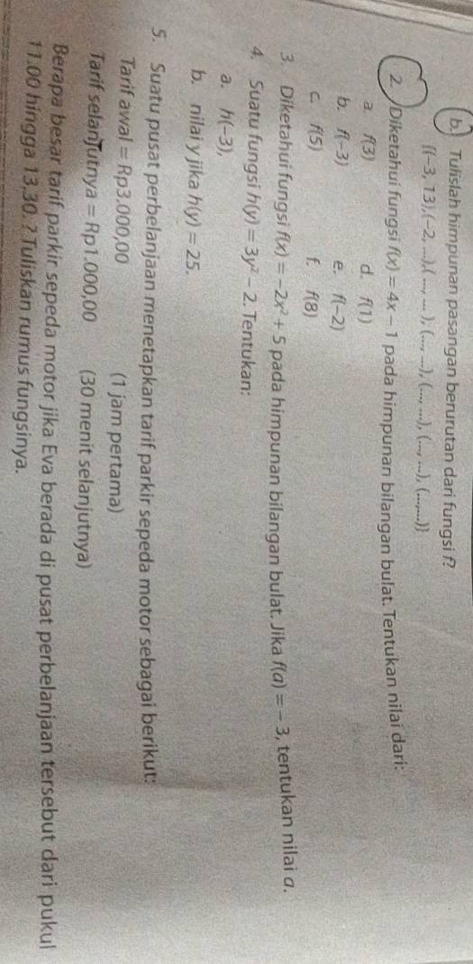 Tulislah himpunan pasangan berurutan dari fungsi f?
 (-3,13),(-2,...),(...,...),(...,...),(...,...),(...,...), .. _ ) 
2. Diketahui fungsi f(x)=4x-1 pada himpunan bilangan bulat. Tentukan nilai dari: 
a. f(3) d. f(1)
b. f(-3) e. f(-2)
C. f(5) f. f(8)
3. Diketahui fungsi f(x)=-2x^2+5 pada himpunan bilangan bulat. Jika f(a)=-3 , tentukan nilai a. 
4. Suatu fungsi h(y)=3y^2-2. Tentukan: 
a. h(-3), 
b. nilai y jika h(y)=25. 
5. Suatu pusat perbelanjaan menetapkan tarif parkir sepeda motor sebagai berikut: 
Tarif awal =Rp3.000,00 (1 jam pertama) 
Tarif selanJutny a=Rp1.000,00 (30 menit selanjutnya) 
Berapa besar tarif parkir sepeda motor jika Eva berada di pusat perbelanjaan tersebut dari pukul
11.00 hingga 13,30. ? Tuliskan rumus fungsinya.