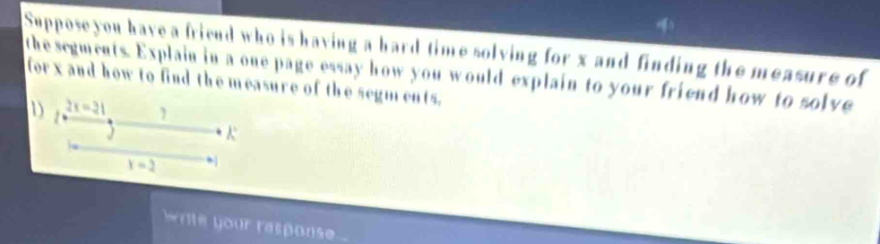 Supposeyou have a fricnd who is having a hard time solving for x and finding the measure of 
the segments. Explain in a one page essay how you would explain to your friend how to solve 
forx and how to find the measure of the segm ents. 
D 2x=21
K
x=2. 
wrie your rasponse .
