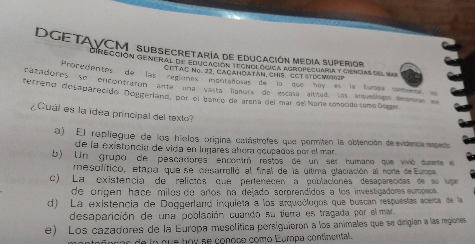 DGETAVCM SUBSECRETAría dE EDUCACIóN MEDIa SUPErIoR
DIRECCIÓN GENERAL DE EDUCACIóN TECNOLÓGICA AGROPECUARIA y CIENCIAS del Mar
CETAC No. 22, CACAHOATÁN, CHIS. CCT 07DCM0002P
Procedentes de las regiones montañosas de lo que hoy es la Europa contimental los
cazadores se encontraron ante una vasta llanura de escasa altitud. Los arqueólogos denominan ese
terreno desaparecido Doggerland, por el banco de arena del mar del Norte conocido como Doggar
¿Cuál es la idea principal del texto?
a) El repliegue de los hielos origina catástrofes que permiten la obtención de evidencia respecto
de la existencia de vida en lugares ahora ocupados por el mar.
b) Un grupo de pescadores encontró restos de un ser humano que vivo durante e
mesolítico, etapa que se desarrolló al final de la última glaciación al norte de Europa
c) La existencia de relictos que pertenecen a poblaciones desaparecidas de su lugar
de origen hace miles de años ha dejado sorprendidos a los investigadores europeos.
d) La existencia de Doggerland inquieta a los arqueólogos que buscan respuestas acerca de la
desaparición de una población cuando su tierra es tragada por el mar.
e) Los cazadores de la Europa mesolítica persiguieron a los animales que se dingían a las regiones
s e o que hov se conoce como Europa continental.