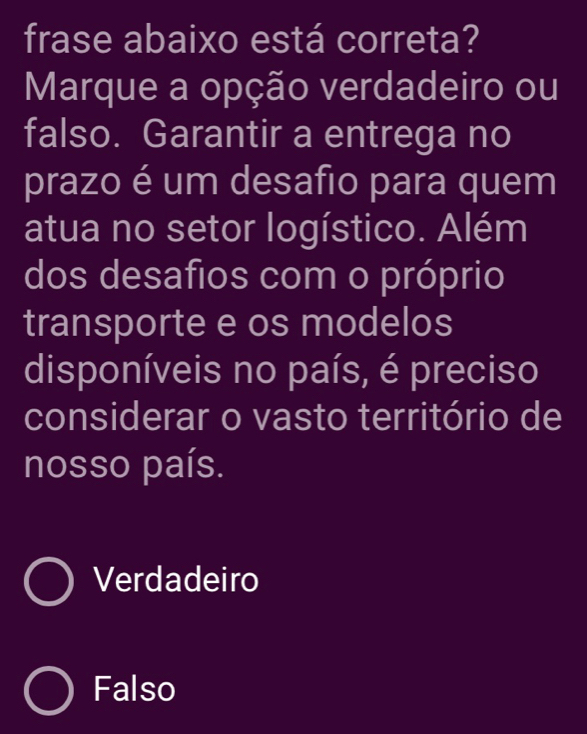 frase abaixo está correta?
Marque a opção verdadeiro ou
falso. Garantir a entrega no
prazo é um desafio para quem
atua no setor logístico. Além
dos desafios com o próprio
transporte e os modelos
disponíveis no país, é preciso
considerar o vasto território de
nosso país.
Verdadeiro
Falso