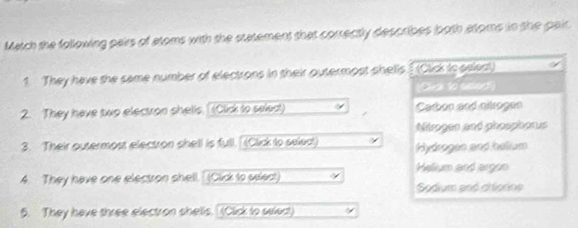 Match the following pairs of atoms with the statement that correctly describes ooth atoms in the pair.
1. They have the same number of electrons in their outermost shells (Click to seleat)
2. They have two electron shells. (Click to select) Carbon and nikrogen
Nikrogen and phosphorus
3. Their outermost electron shell is full. (Click to select)
Hydrogen and helium
Helium and argon
4. They have one electron shell. (Click to select)
Sodium and chiorine
5. They have three electron shells. (Click to select)