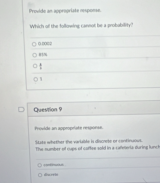 Provide an appropriate response.
Which of the following cannot be a probability?
0.0002
85%
 4/3 
1
Question 9
Provide an appropriate response.
State whether the variable is discrete or continuous.
The number of cups of coffee sold in a cafeteria during lunch
continuous
discrete